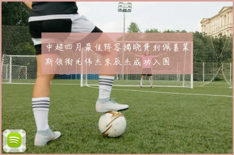 中超四月最佳阵容揭晓费利佩基莱斯领衔毛伟杰朱辰杰成功入围
