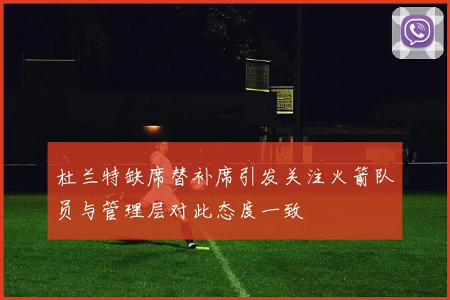杜兰特缺席替补席引发关注火箭队员与管理层对此态度一致