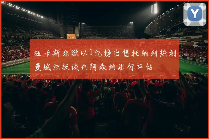 纽卡斯尔欲以1亿镑出售托纳利热刺曼城积极谈判阿森纳进行评估