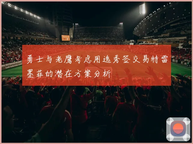 勇士与老鹰考虑用选秀签交易特雷墨菲的潜在方案分析