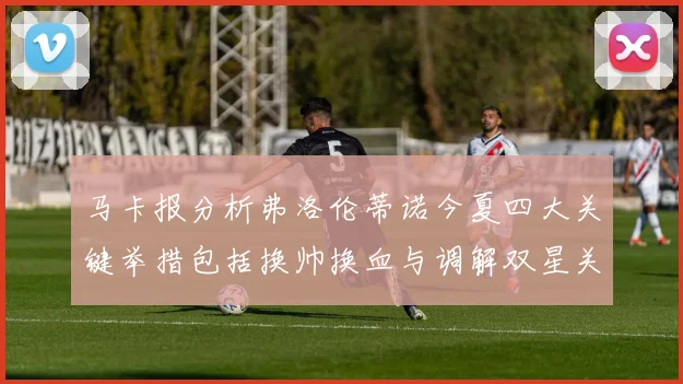 马卡报分析弗洛伦蒂诺今夏四大关键举措包括换帅换血与调解双星关系