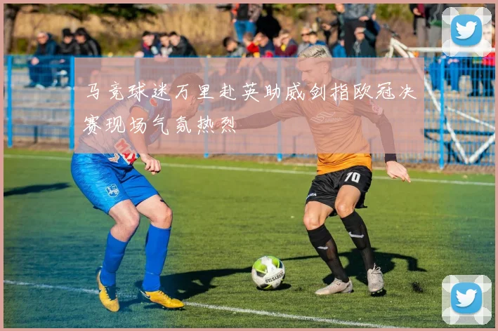 马竞球迷万里赴英助威剑指欧冠决赛现场气氛热烈
