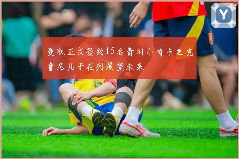 曼联正式签约15名青训小将卡里克鲁尼儿子在列展望未来