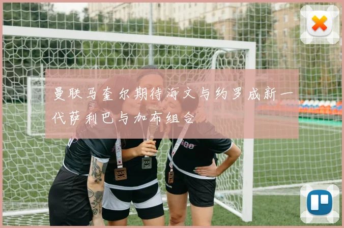 曼联马奎尔期待海文与约罗成新一代萨利巴与加布组合