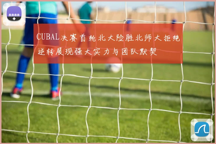 CUBAL决赛首轮北大险胜北师大拒绝逆转展现强大实力与团队默契