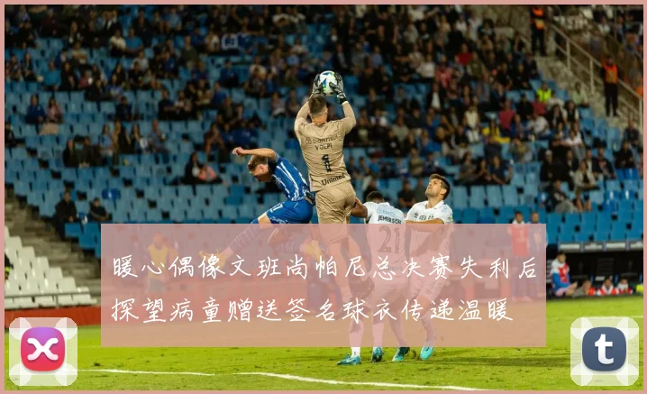 暖心偶像文班尚帕尼总决赛失利后探望病童赠送签名球衣传递温暖