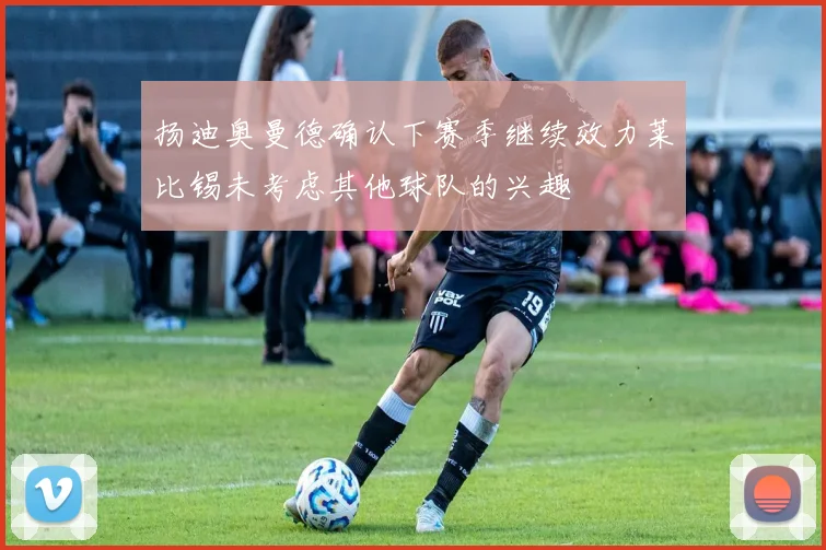 扬迪奥曼德确认下赛季继续效力莱比锡未考虑其他球队的兴趣