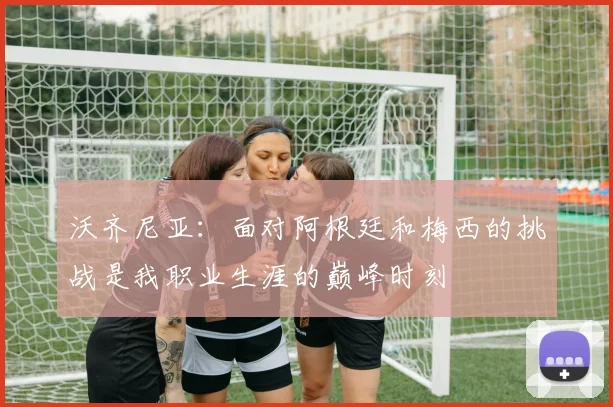 沃齐尼亚：面对阿根廷和梅西的挑战是我职业生涯的巅峰时刻