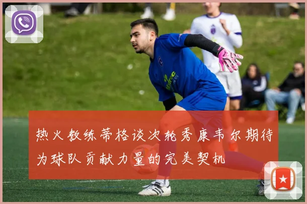 热火教练蒂格谈次轮秀康韦尔期待为球队贡献力量的完美契机