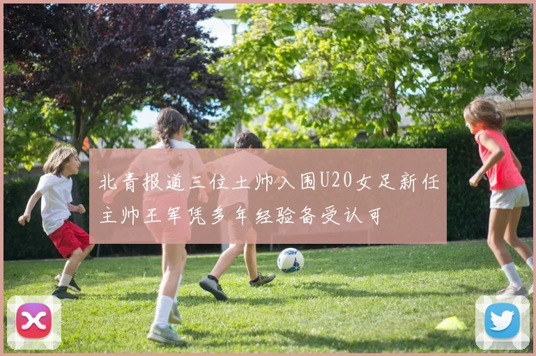 北青报道三位土帅入围U20女足新任主帅王军凭多年经验备受认可
