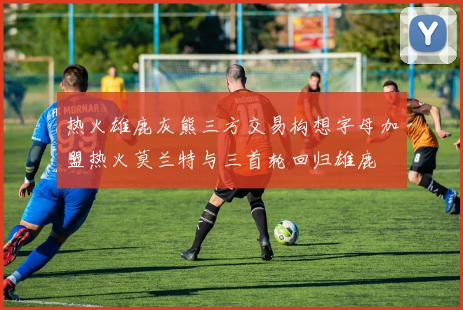 热火雄鹿灰熊三方交易构想字母加盟热火莫兰特与三首轮回归雄鹿