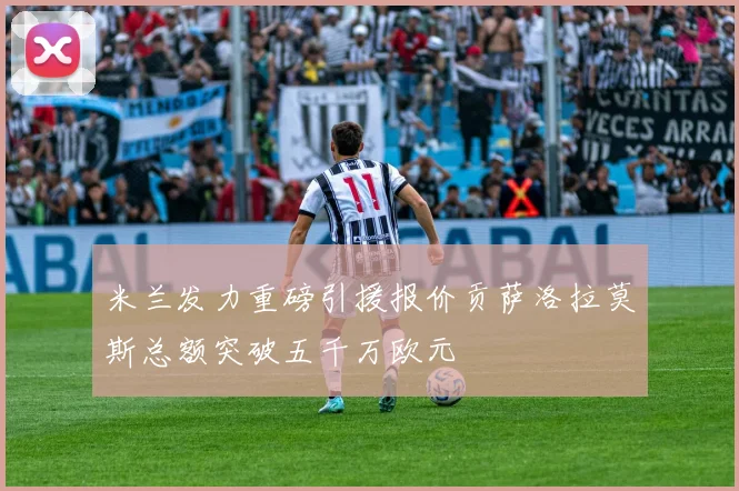 米兰发力重磅引援报价贡萨洛拉莫斯总额突破五千万欧元