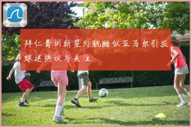 拜仁青训新星外貌酷似亚马尔引发球迷热议与关注