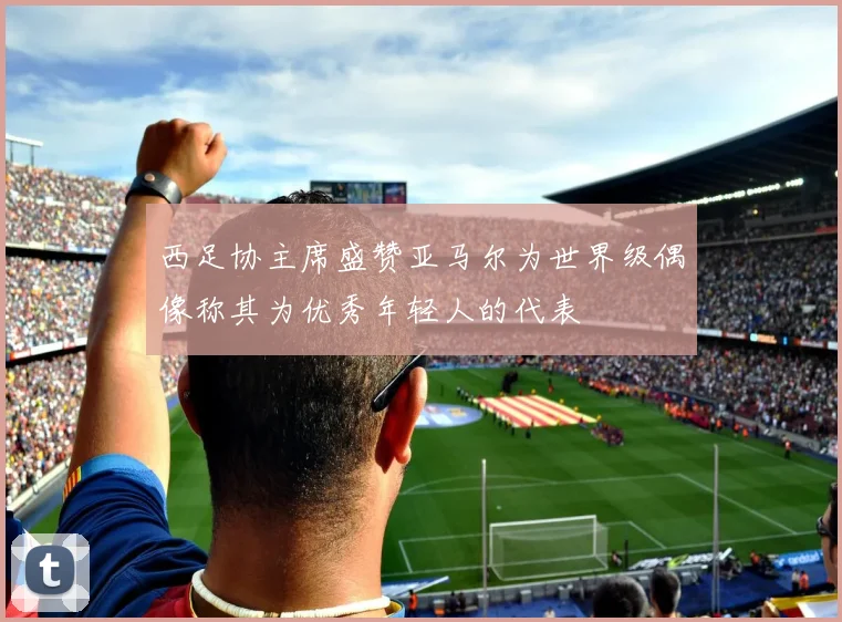 西足协主席盛赞亚马尔为世界级偶像称其为优秀年轻人的代表