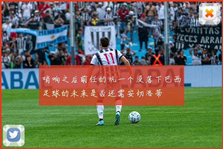 哨响之后前任的坑一个没落下巴西足球的未来是否还需安切洛蒂