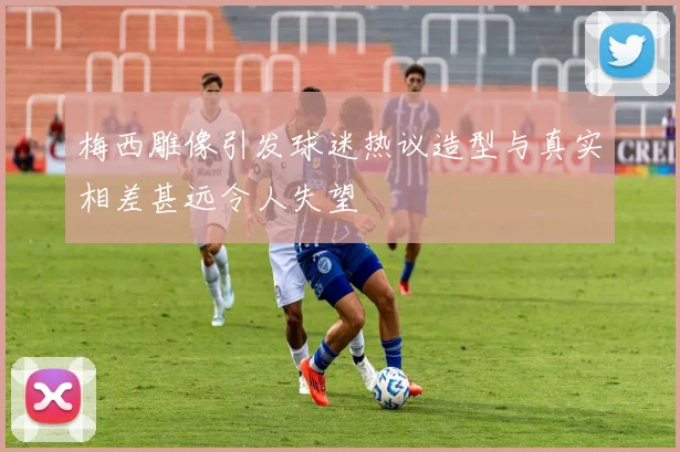梅西雕像引发球迷热议造型与真实相差甚远令人失望