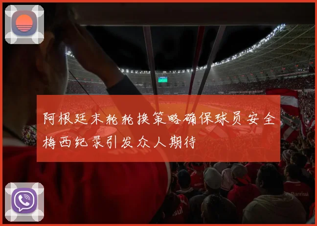 阿根廷末轮轮换策略确保球员安全梅西纪录引发众人期待