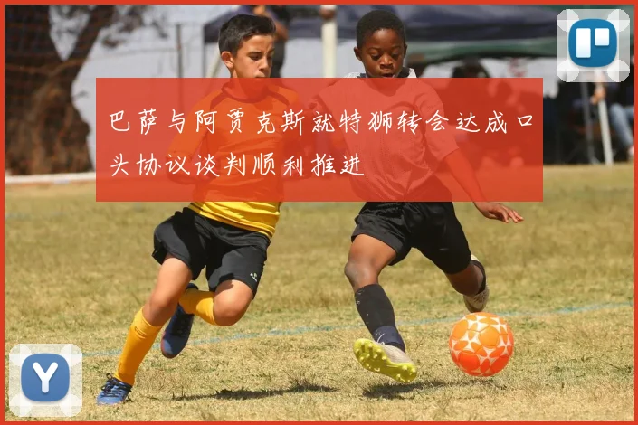 巴萨与阿贾克斯就特狮转会达成口头协议谈判顺利推进
