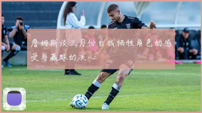 詹姆斯谈三月份自我牺牲角色的感受与赢球的决心