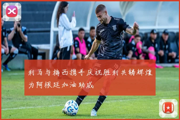 利马与梅西携手庆祝胜利共铸辉煌为阿根廷加油助威