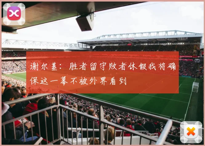 谢尔基：胜者留守败者休假我将确保这一幕不被外界看到