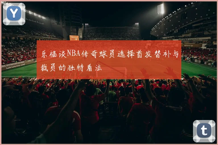 乐福谈NBA传奇球员选择首发替补与裁员的独特看法