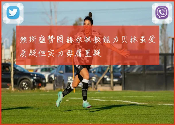 赖斯盛赞图赫尔执教能力贝林虽受质疑但实力毋庸置疑