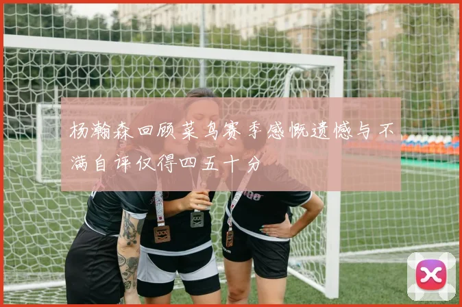 杨瀚森回顾菜鸟赛季感慨遗憾与不满自评仅得四五十分